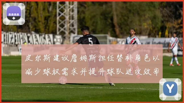皮尔斯建议詹姆斯担任替补角色以减少球权需求并提升球队进攻效率