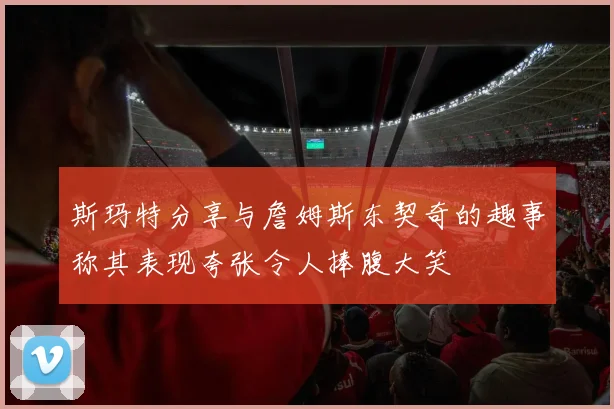 斯玛特分享与詹姆斯东契奇的趣事称其表现夸张令人捧腹大笑