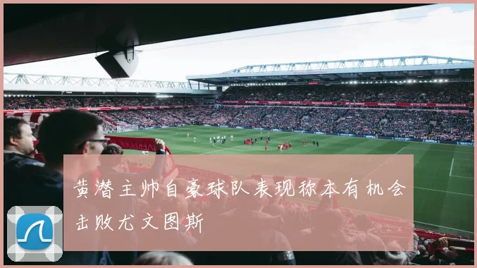 黄潜主帅自豪球队表现称本有机会击败尤文图斯