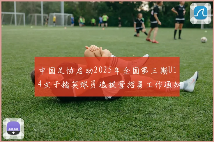 中国足协启动2025年全国第三期U14女子精英球员选拔营招募工作通知