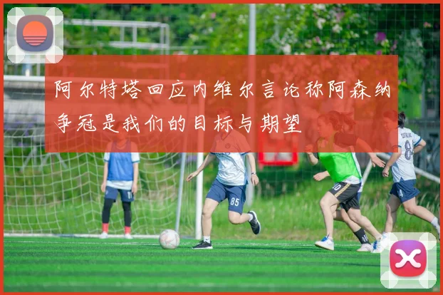 阿尔特塔回应内维尔言论称阿森纳争冠是我们的目标与期望