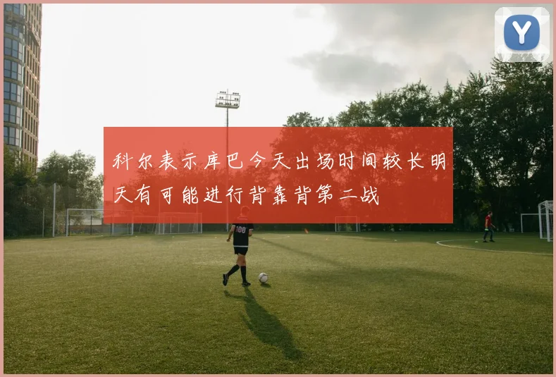 科尔表示库巴今天出场时间较长明天有可能进行背靠背第二战