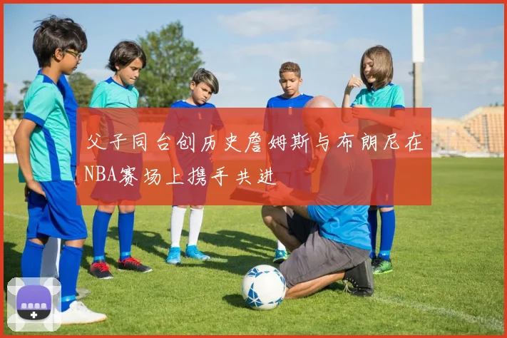 父子同台创历史詹姆斯与布朗尼在NBA赛场上携手共进