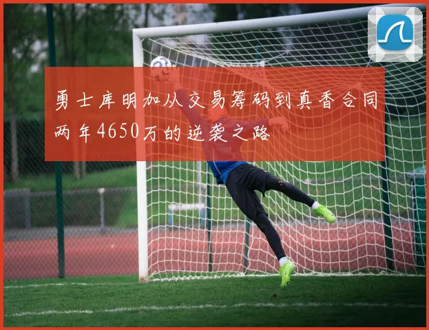 勇士库明加从交易筹码到真香合同两年4650万的逆袭之路