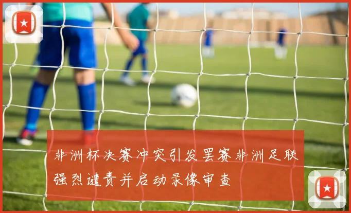 非洲杯决赛冲突引发罢赛非洲足联强烈谴责并启动录像审查