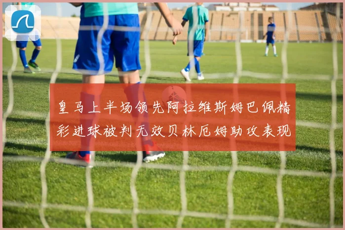 皇马上半场领先阿拉维斯姆巴佩精彩进球被判无效贝林厄姆助攻表现抢眼