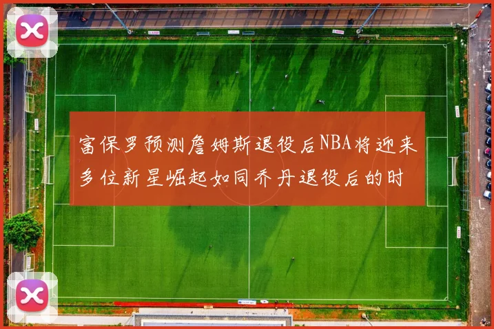 富保罗预测詹姆斯退役后NBA将迎来多位新星崛起如同乔丹退役后的时代
