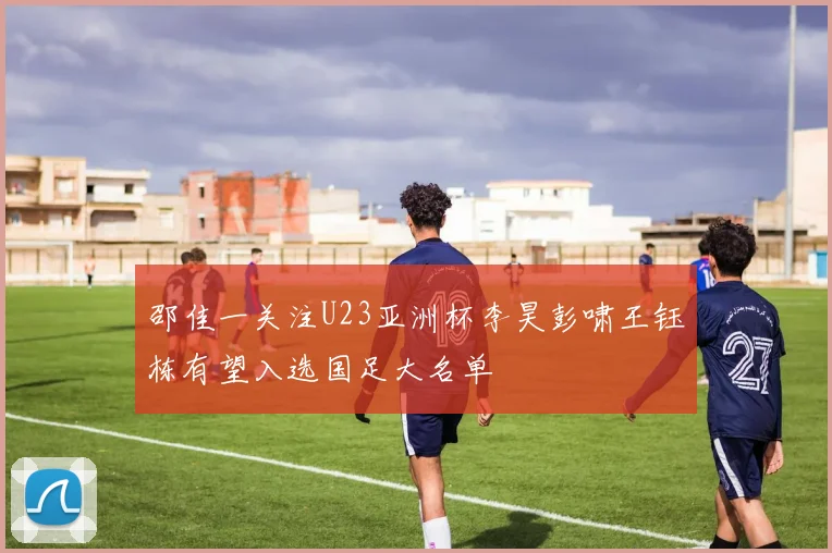 邵佳一关注U23亚洲杯李昊彭啸王钰栋有望入选国足大名单