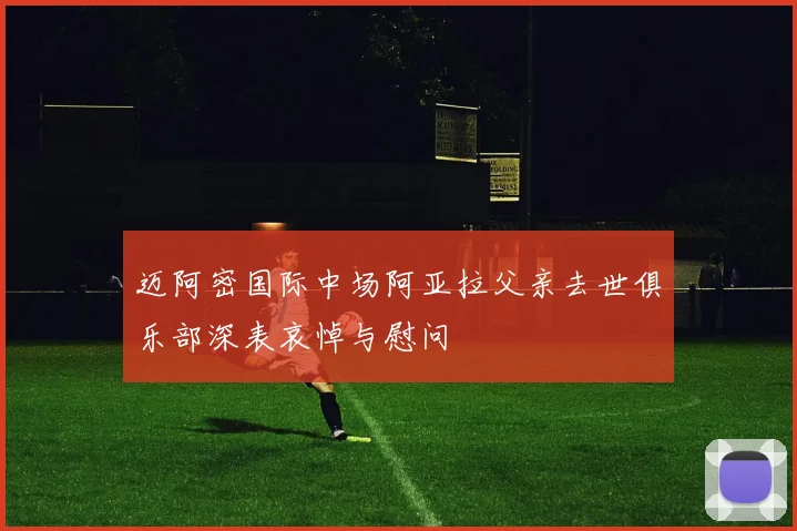 迈阿密国际中场阿亚拉父亲去世俱乐部深表哀悼与慰问