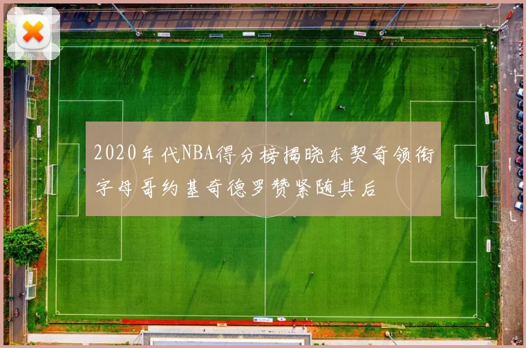 2020年代NBA得分榜揭晓东契奇领衔字母哥约基奇德罗赞紧随其后