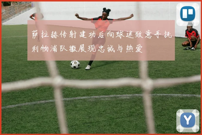 萨拉赫传射建功后向球迷致意手抚利物浦队徽展现忠诚与热爱