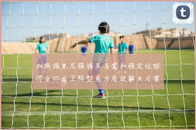 加斯佩里尼强调罗马需加强定位球得分四后卫阵型或为有效解决方案