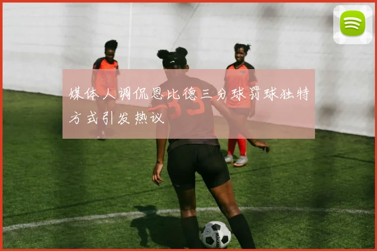 媒体人调侃恩比德三分球罚球独特方式引发热议