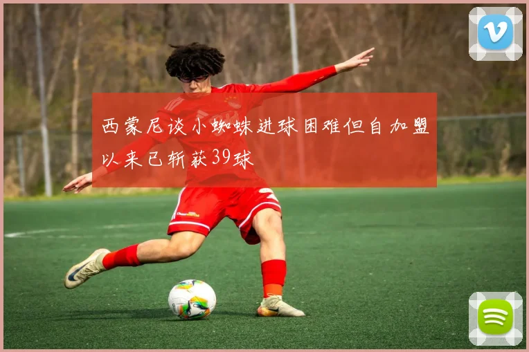 西蒙尼谈小蜘蛛进球困难但自加盟以来已斩获39球
