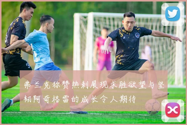弗兰克称赞热刺展现求胜欲望与坚韧阿奇格雷的成长令人期待
