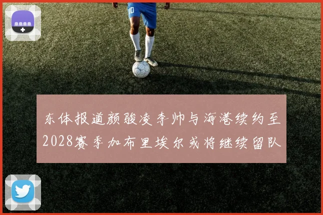 东体报道颜骏凌李帅与海港续约至2028赛季加布里埃尔或将继续留队