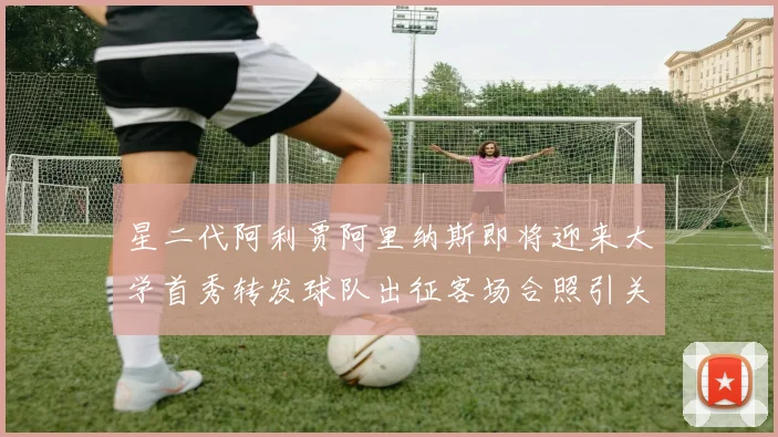 星二代阿利贾阿里纳斯即将迎来大学首秀转发球队出征客场合照引关注