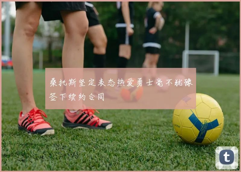 桑托斯坚定表态热爱勇士毫不犹豫签下续约合同
