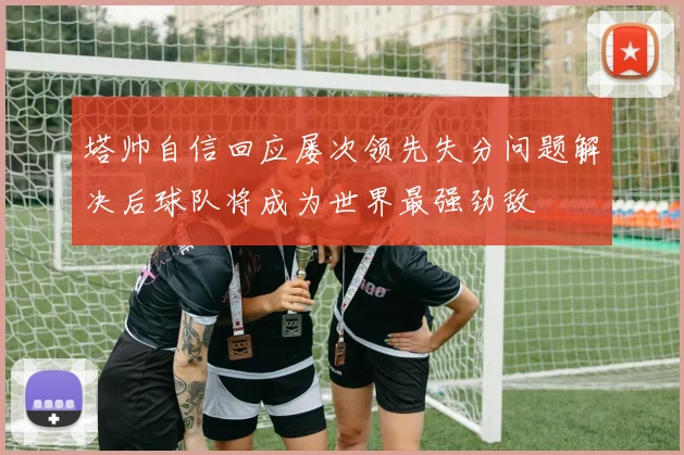 塔帅自信回应屡次领先失分问题解决后球队将成为世界最强劲敌