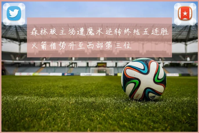 森林狼主场遭魔术逆转终结五连胜火箭借势升至西部第三位