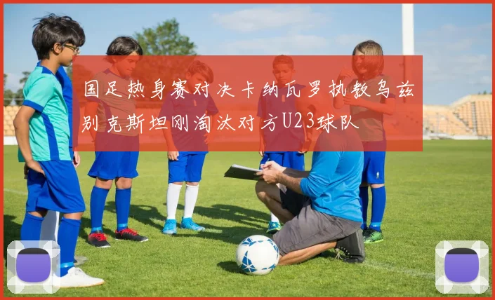 国足热身赛对决卡纳瓦罗执教乌兹别克斯坦刚淘汰对方U23球队